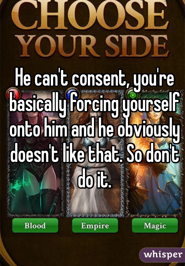 He can't consent, you're basically forcing yourself onto him and he obviously doesn't like that. So don't do it.