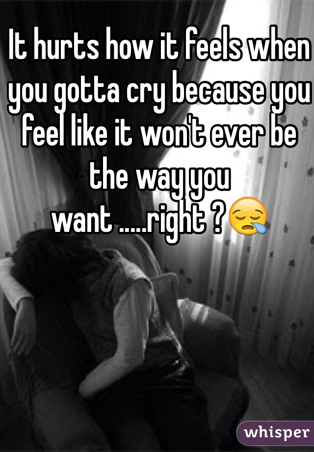 It hurts how it feels when you gotta cry because you feel like it won't ever be the way you want .....right ?😪