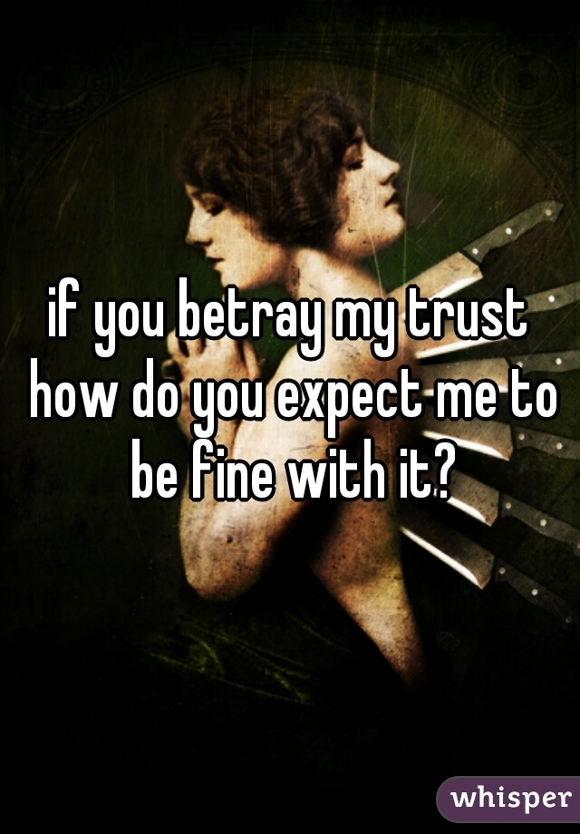 if you betray my trust how do you expect me to be fine with it?
