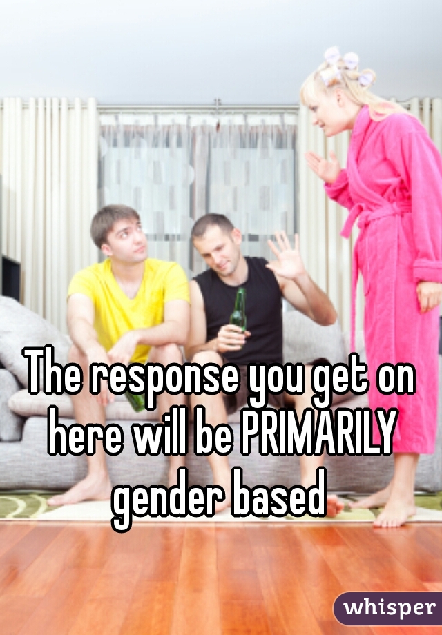 The response you get on here will be PRIMARILY gender based 