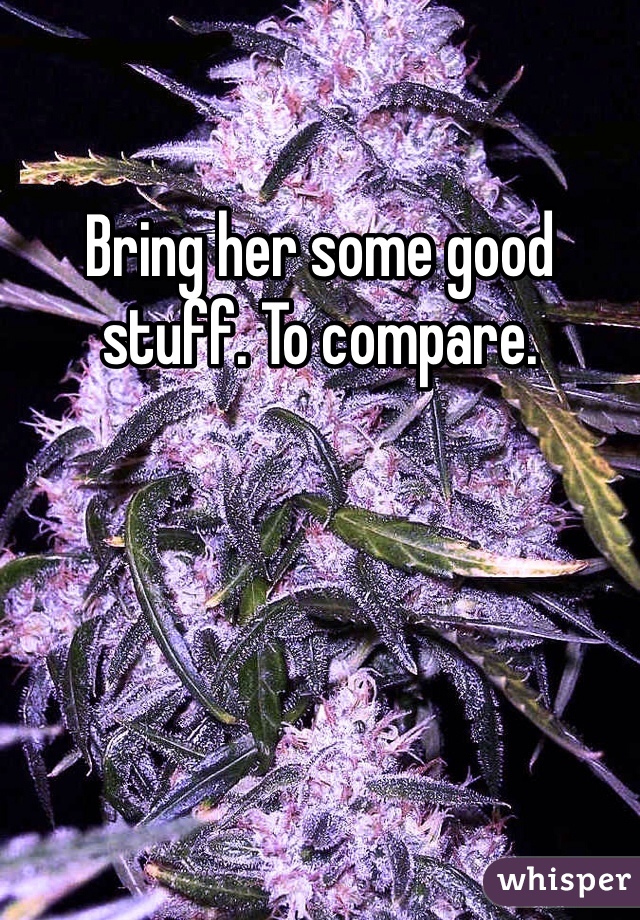 Bring her some good stuff. To compare. 