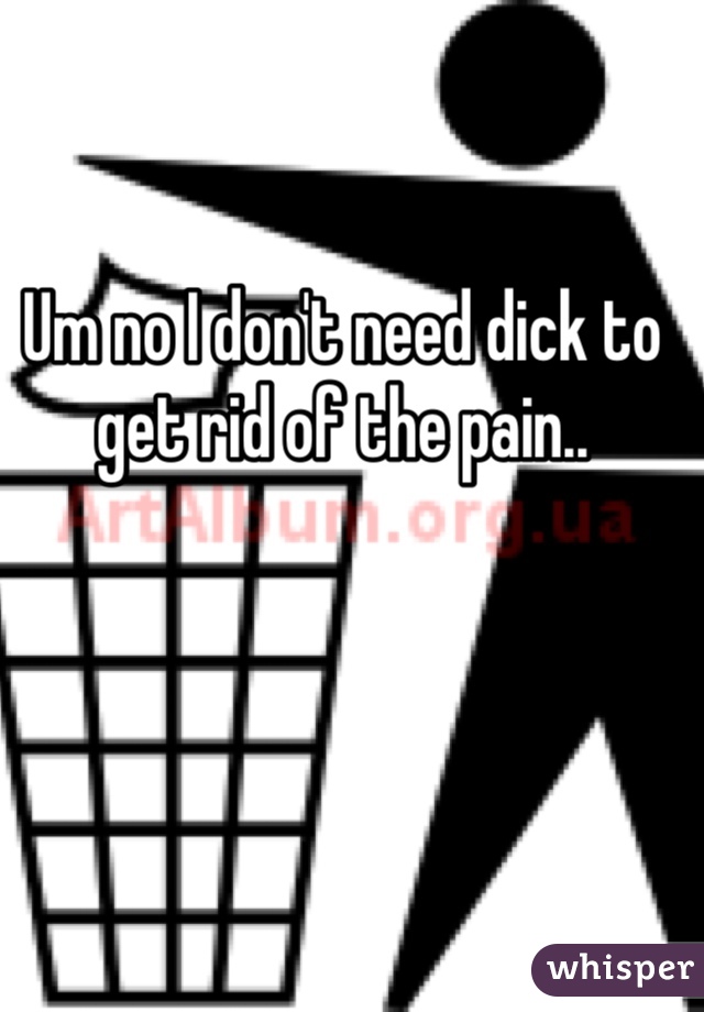 Um no I don't need dick to get rid of the pain.. 