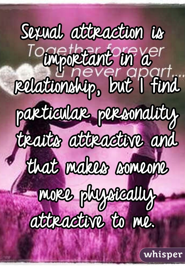 Sexual attraction is important in a relationship, but I find particular personality traits attractive and that makes someone more physically attractive to me. 
