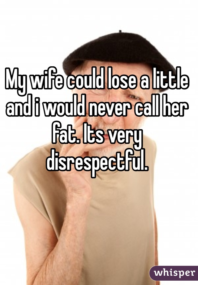 My wife could lose a little and i would never call her fat. Its very disrespectful. 