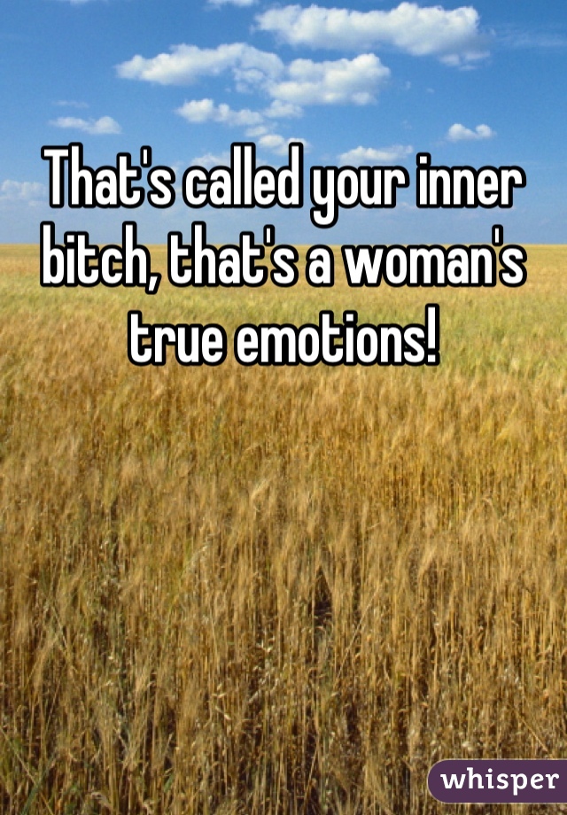 That's called your inner bitch, that's a woman's true emotions!