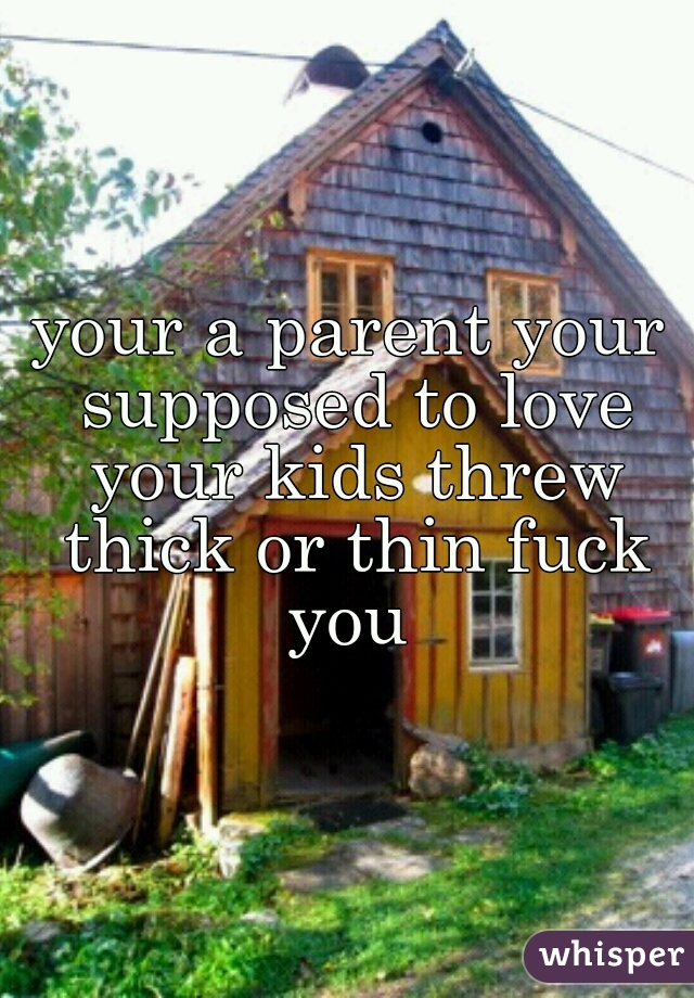your a parent your supposed to love your kids threw thick or thin fuck you 