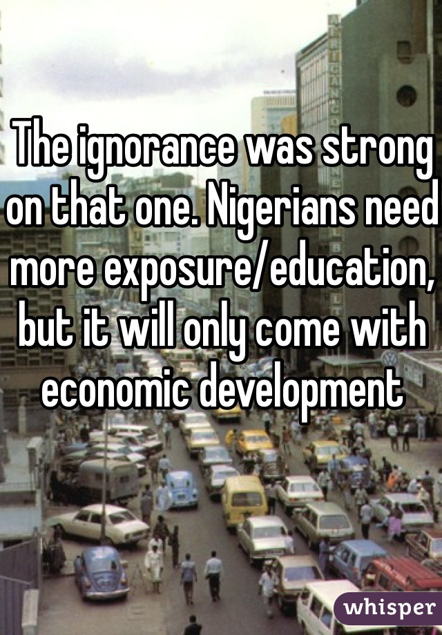 The ignorance was strong on that one. Nigerians need more exposure/education, but it will only come with economic development 