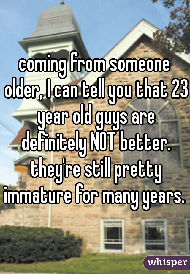 coming from someone older, I can tell you that 23 year old guys are definitely NOT better. they're still pretty immature for many years. 