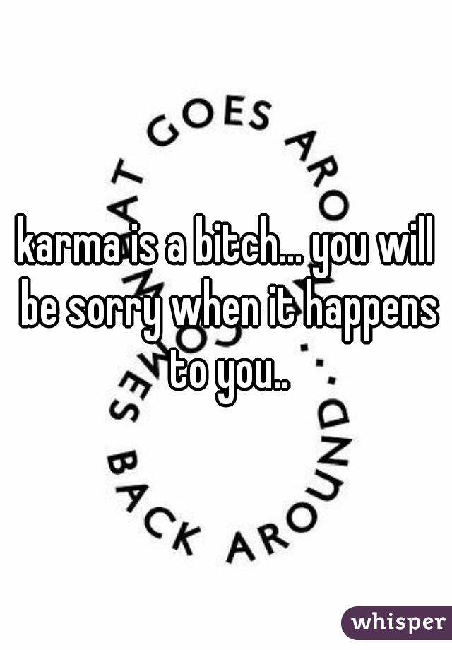 karma is a bitch... you will be sorry when it happens to you..