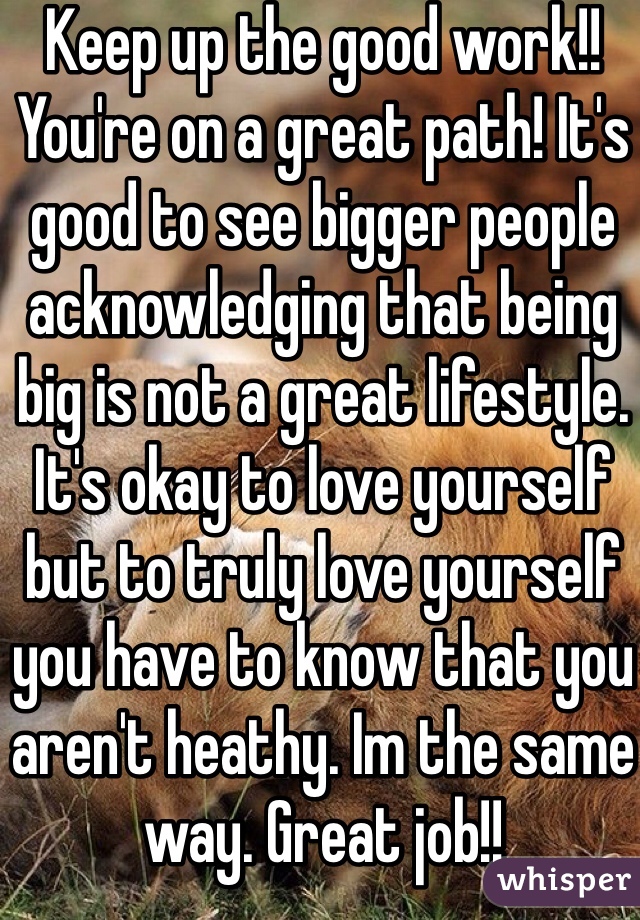 Keep up the good work!! You're on a great path! It's good to see bigger people acknowledging that being big is not a great lifestyle. It's okay to love yourself but to truly love yourself you have to know that you aren't heathy. Im the same way. Great job!!
