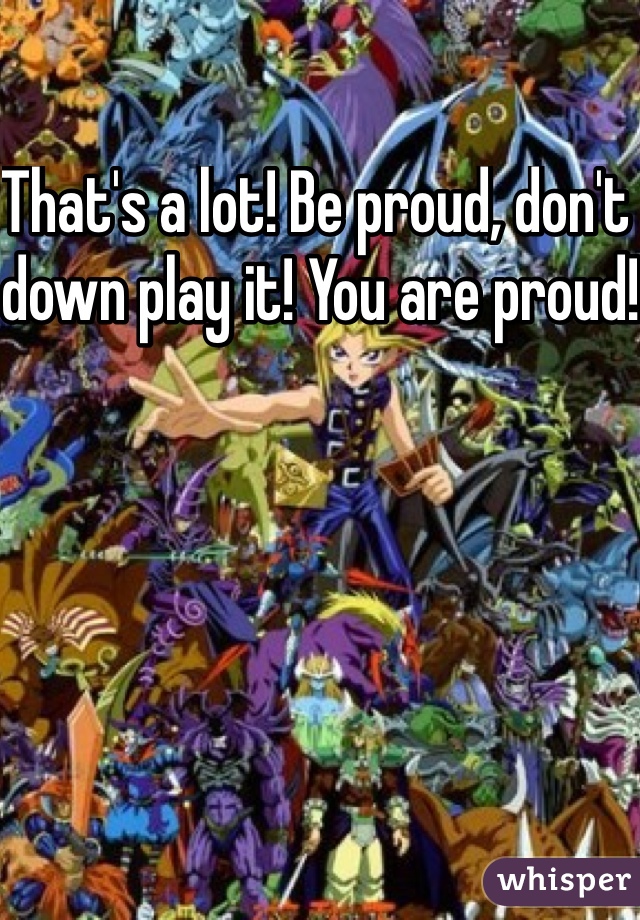 That's a lot! Be proud, don't down play it! You are proud!