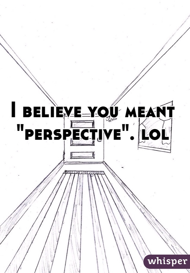 I believe you meant "perspective". lol