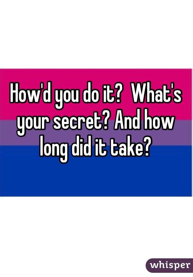 How'd you do it?  What's your secret? And how long did it take?