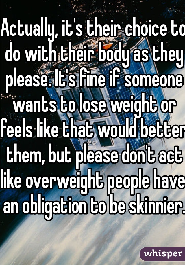 Actually, it's their choice to do with their body as they please. It's fine if someone wants to lose weight or feels like that would better them, but please don't act like overweight people have an obligation to be skinnier. 