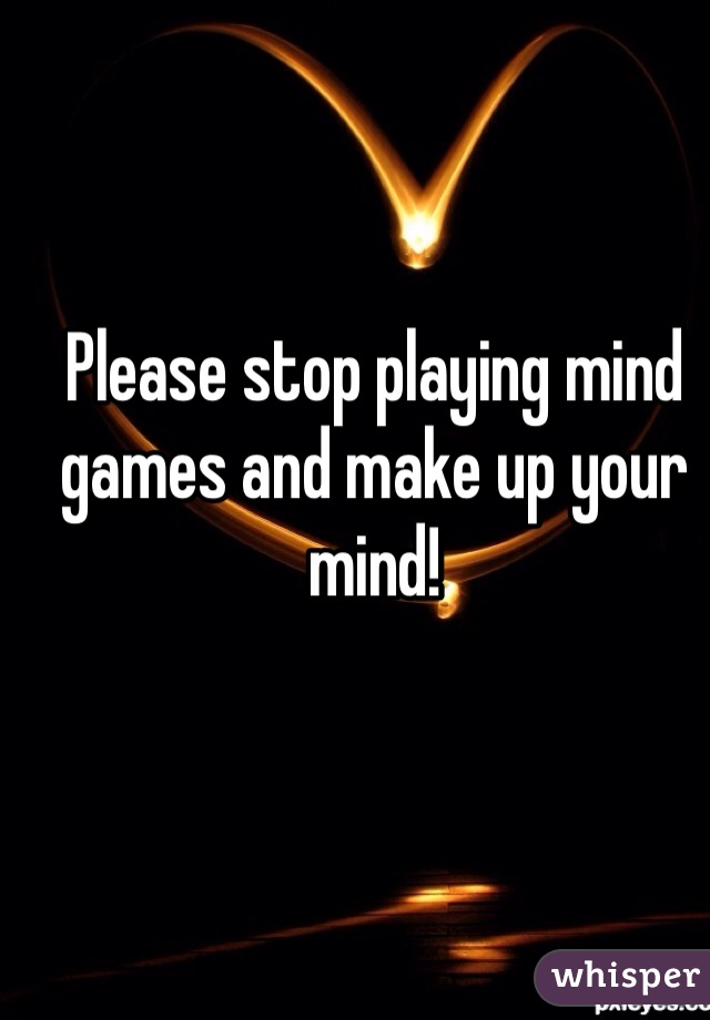 Please stop playing mind games and make up your mind! 