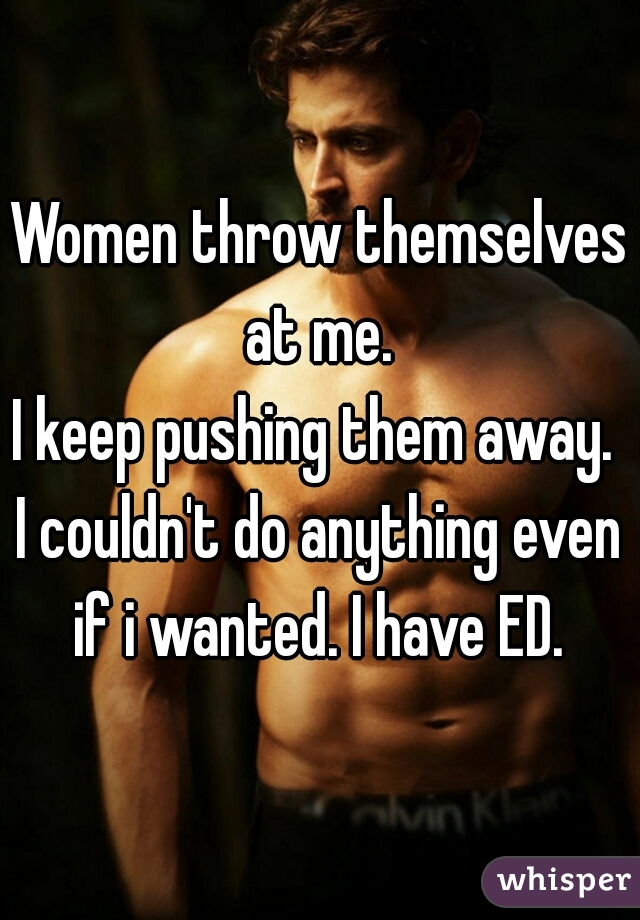 Women throw themselves at me. 
I keep pushing them away. 
I couldn't do anything even if i wanted. I have ED. 