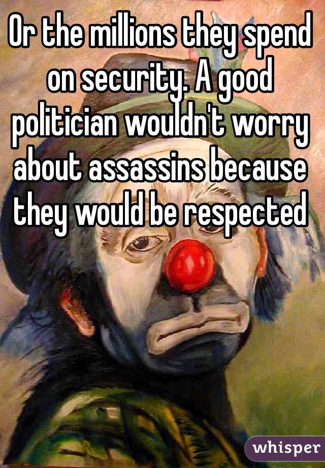 Or the millions they spend on security. A good politician wouldn't worry about assassins because they would be respected 