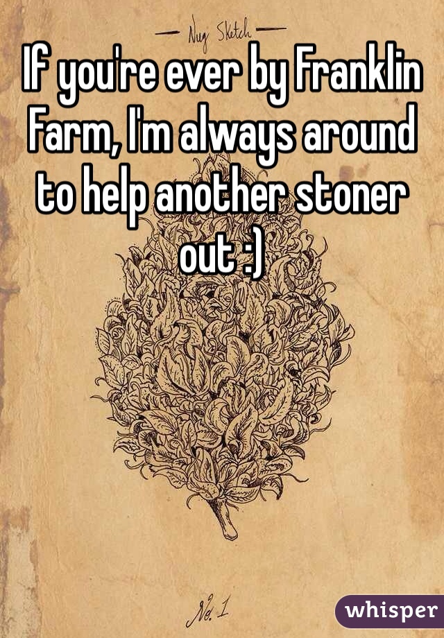 If you're ever by Franklin Farm, I'm always around to help another stoner out :)