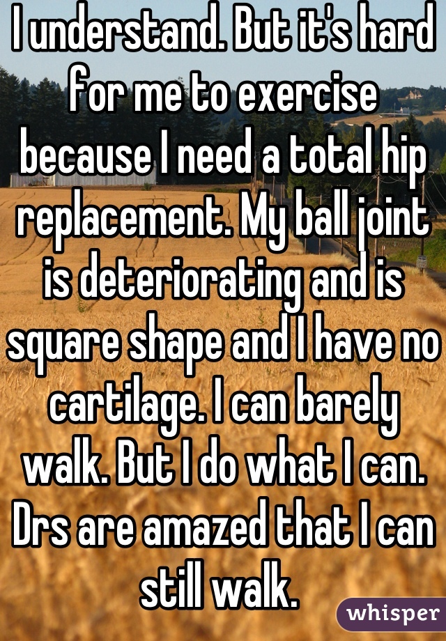 I understand. But it's hard for me to exercise because I need a total hip replacement. My ball joint is deteriorating and is square shape and I have no cartilage. I can barely walk. But I do what I can. Drs are amazed that I can still walk. 