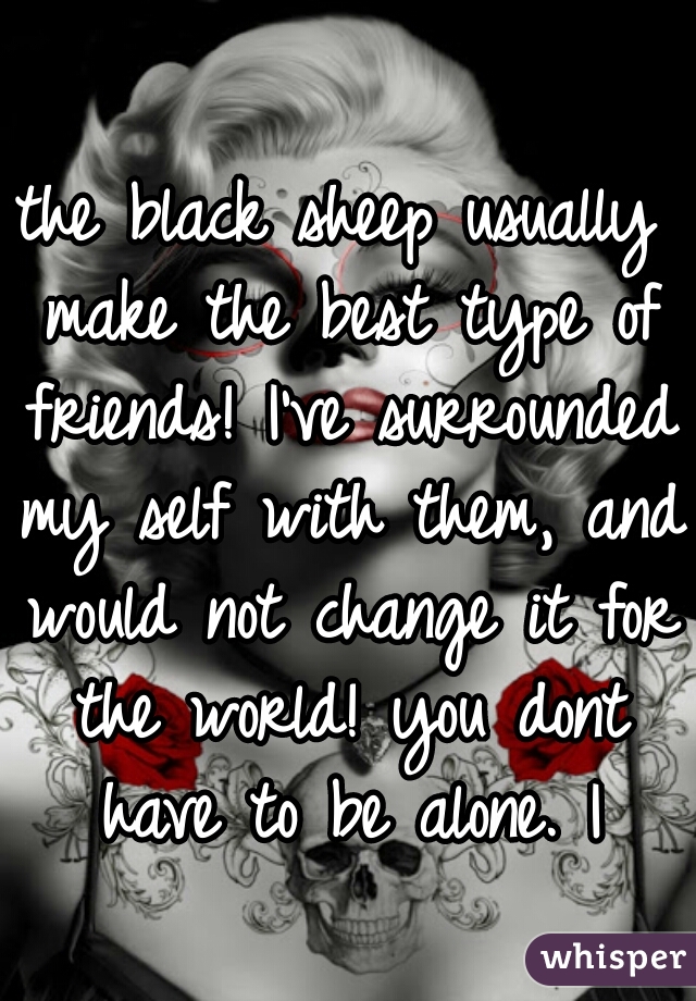 the black sheep usually make the best type of friends! I've surrounded my self with them, and would not change it for the world! you dont have to be alone. |