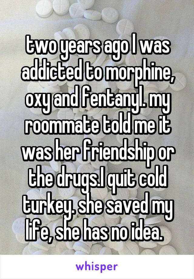 two years ago I was addicted to morphine, oxy and fentanyl. my roommate told me it was her friendship or the drugs.I quit cold turkey. she saved my life, she has no idea.  