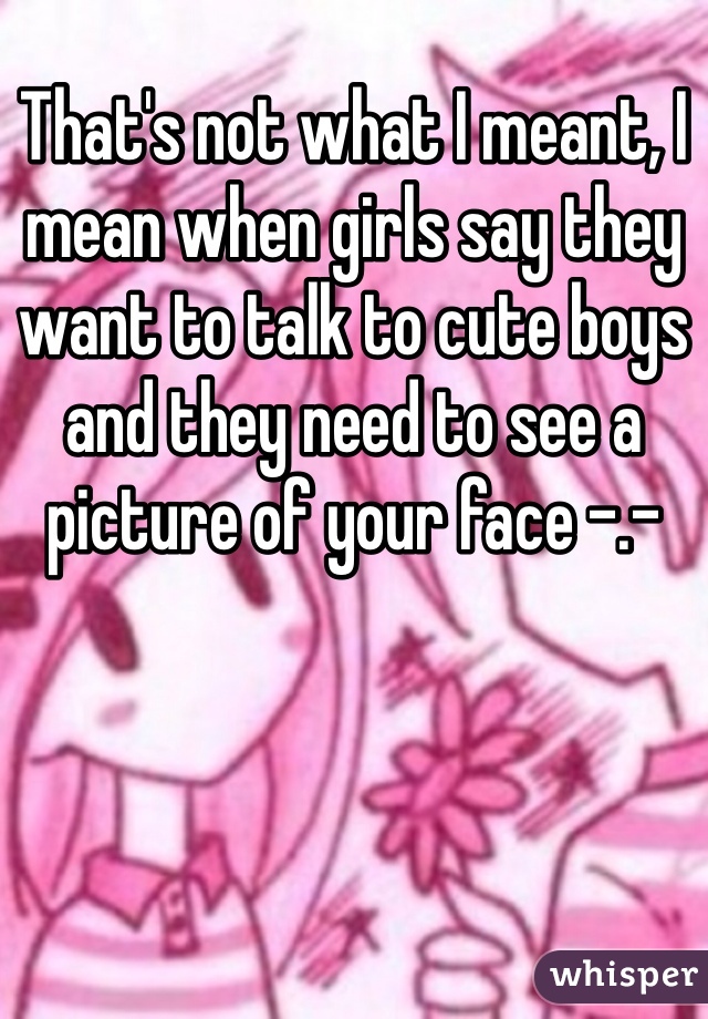 That's not what I meant, I mean when girls say they want to talk to cute boys and they need to see a picture of your face -.-