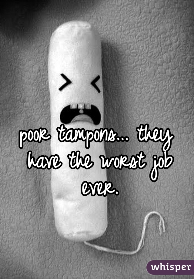 poor tampons... they have the worst job ever.