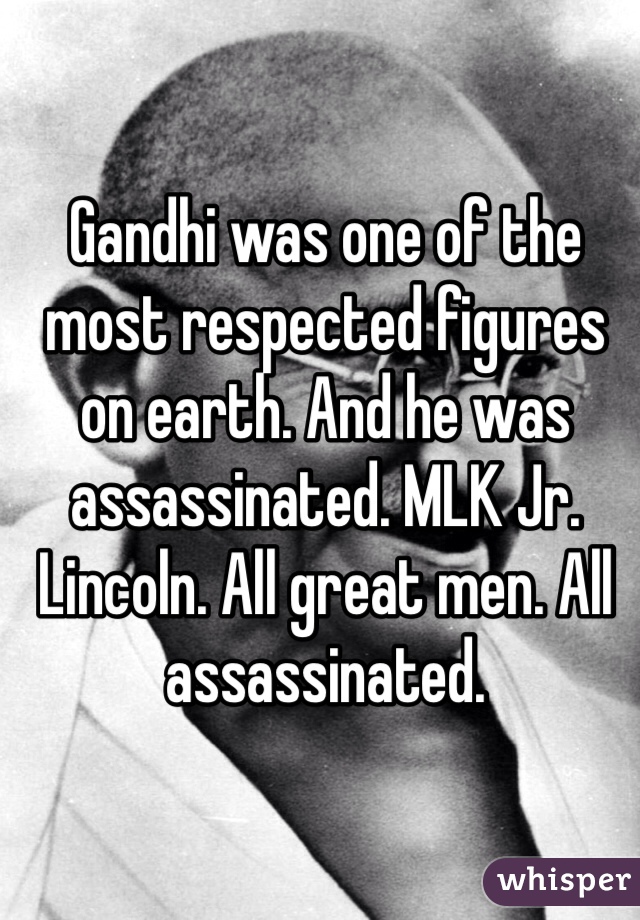 Gandhi was one of the most respected figures on earth. And he was assassinated. MLK Jr. Lincoln. All great men. All assassinated. 