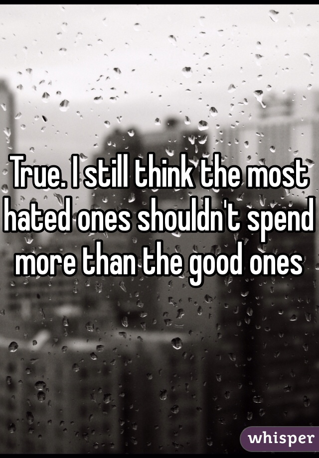 True. I still think the most hated ones shouldn't spend more than the good ones 