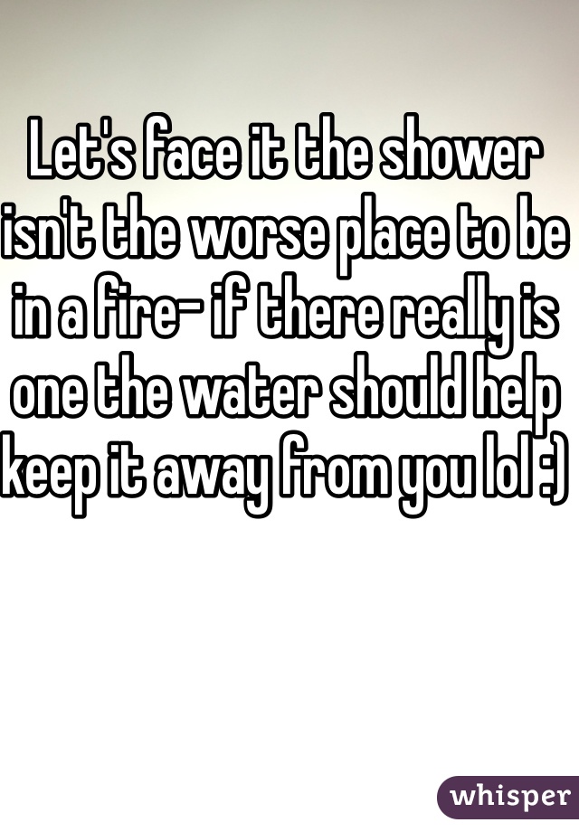 Let's face it the shower isn't the worse place to be in a fire- if there really is one the water should help keep it away from you lol :)