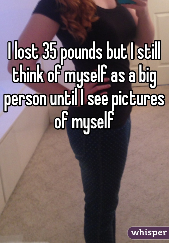 I lost 35 pounds but I still think of myself as a big person until I see pictures of myself