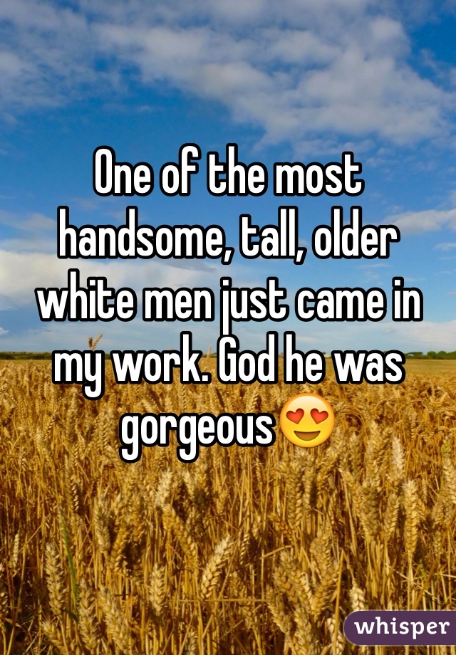 One of the most handsome, tall, older white men just came in my work. God he was gorgeousðŸ˜�