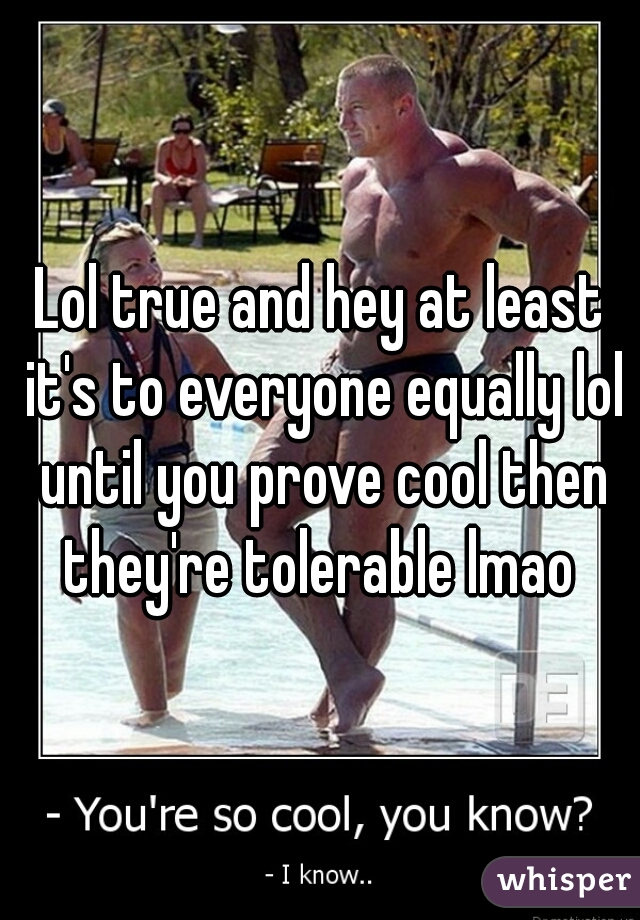 Lol true and hey at least it's to everyone equally lol until you prove cool then they're tolerable lmao 