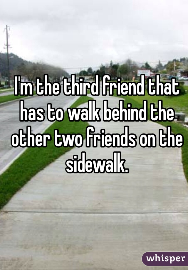 I'm the third friend that has to walk behind the other two friends on the sidewalk. 