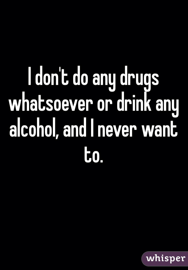 I don't do any drugs whatsoever or drink any alcohol, and I never want to. 