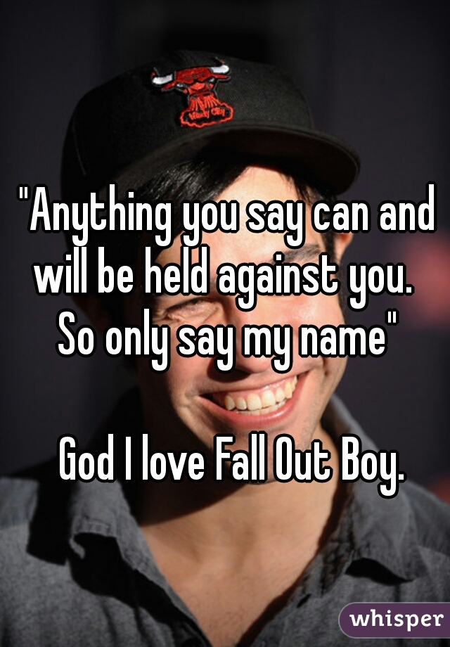 "Anything you say can and will be held against you.  
      So only say my name"                                                               God I love Fall Out Boy.         