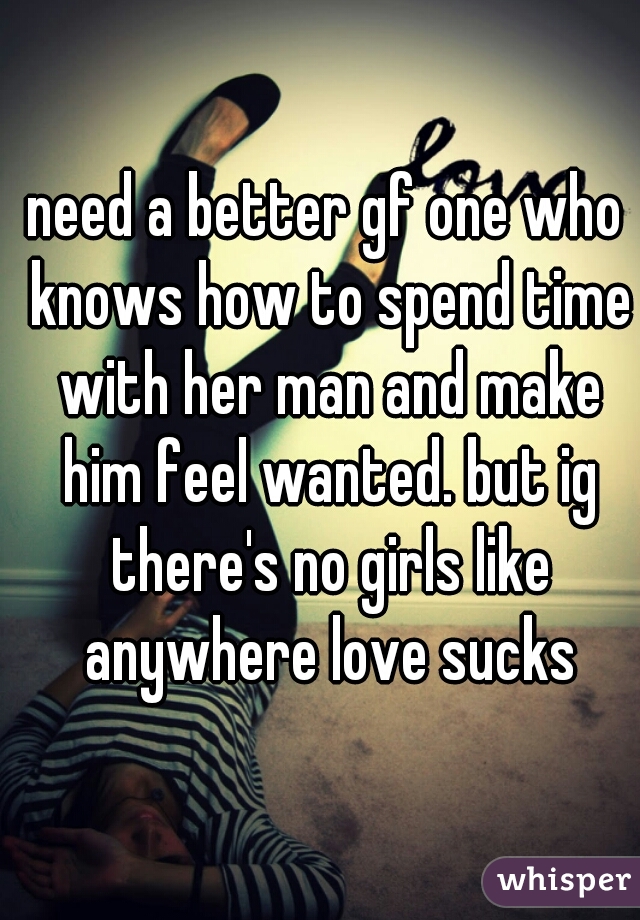 need a better gf one who knows how to spend time with her man and make him feel wanted. but ig there's no girls like anywhere love sucks