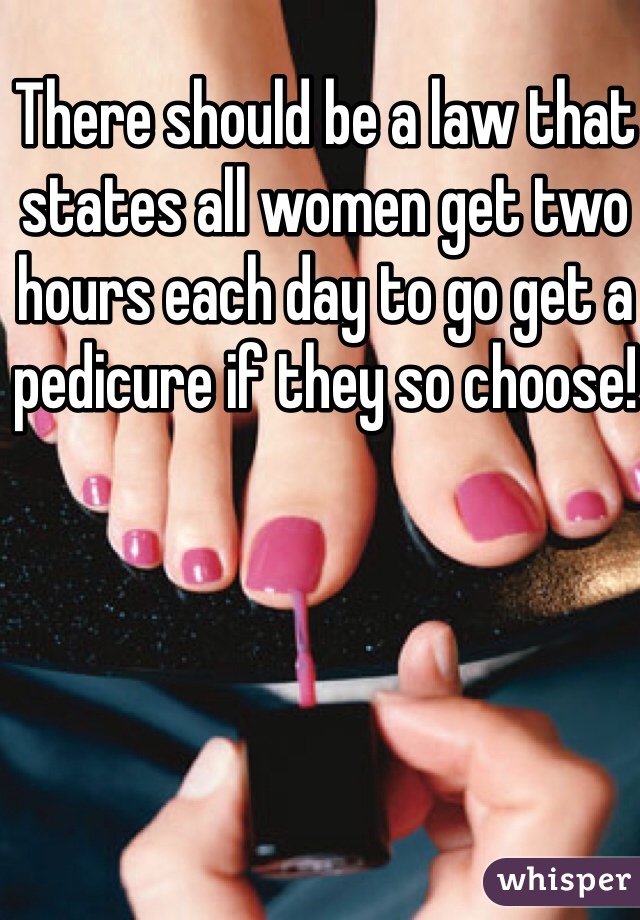 There should be a law that states all women get two hours each day to go get a pedicure if they so choose!