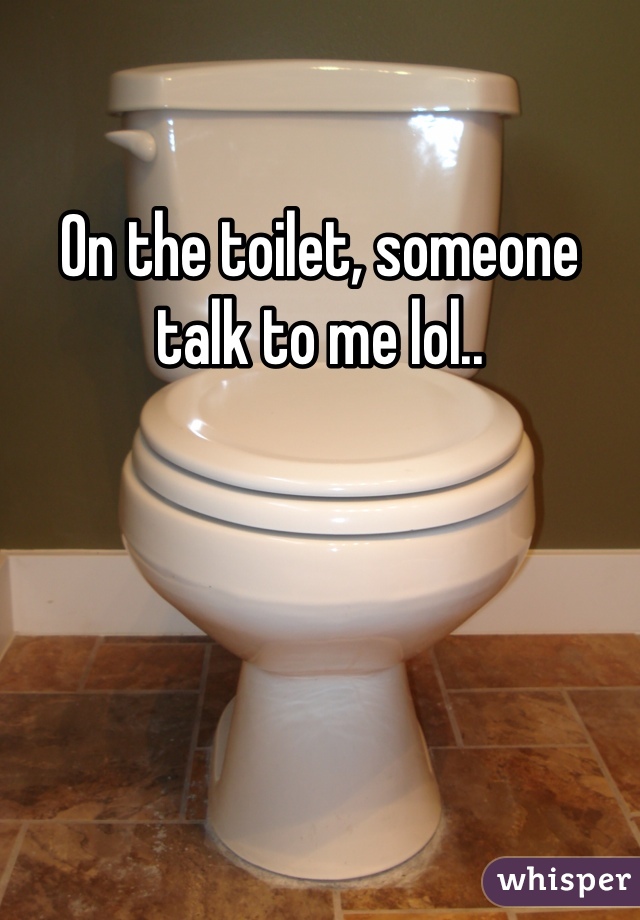 On the toilet, someone talk to me lol..