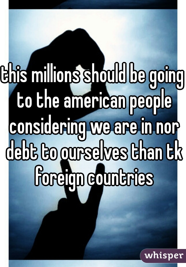 this millions should be going to the american people considering we are in nor debt to ourselves than tk foreign countries