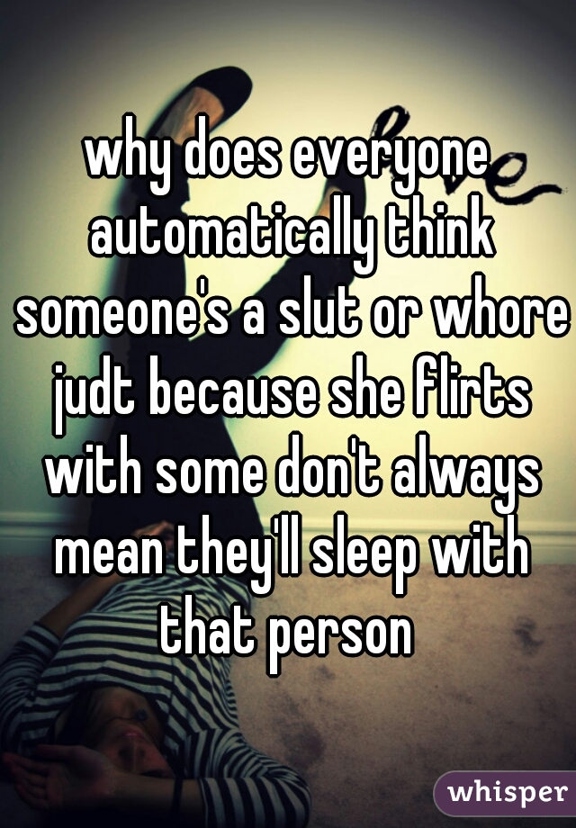 why does everyone automatically think someone's a slut or whore judt because she flirts with some don't always mean they'll sleep with that person 