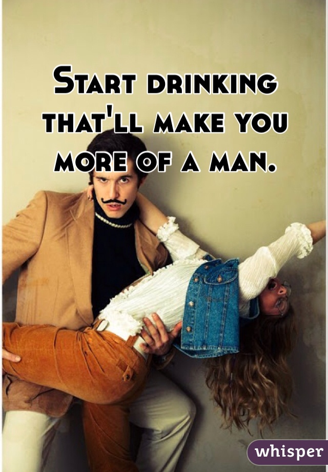 Start drinking that'll make you more of a man. 