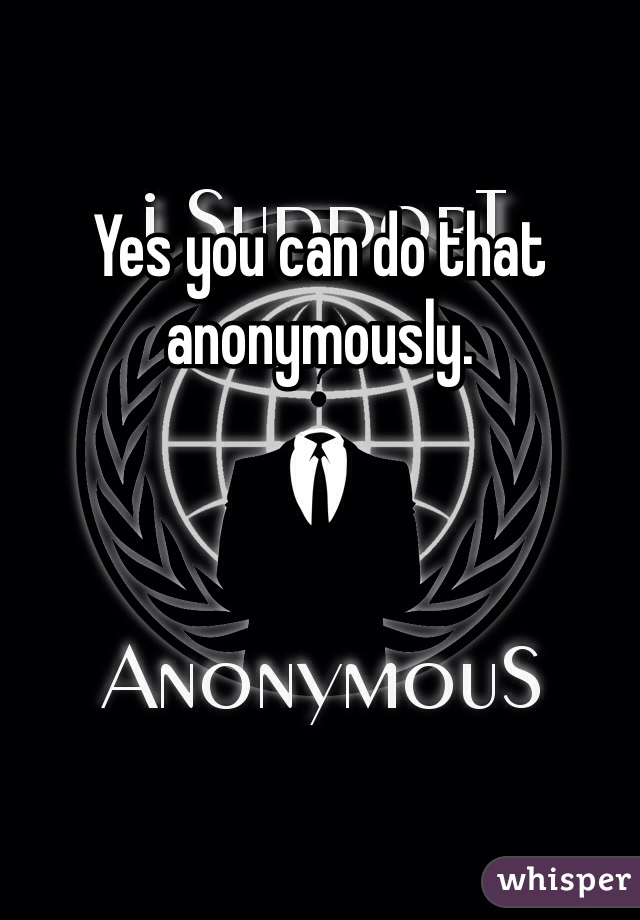 Yes you can do that anonymously. 