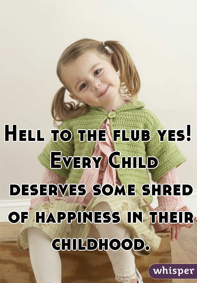 Hell to the flub yes!  Every Child deserves some shred of happiness in their childhood.