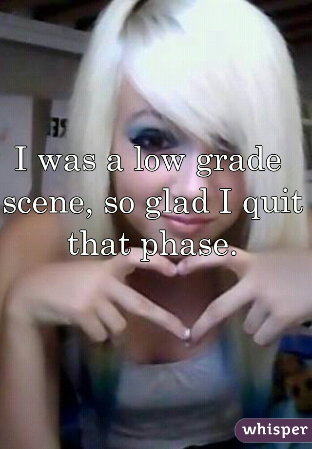I was a low grade scene, so glad I quit that phase.