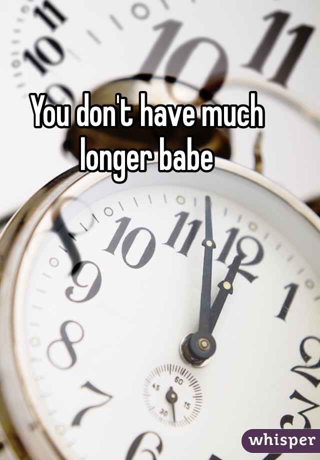 You don't have much longer babe