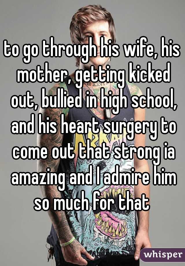 to go through his wife, his mother, getting kicked out, bullied in high school, and his heart surgery to come out that strong ia amazing and I admire him so much for that 