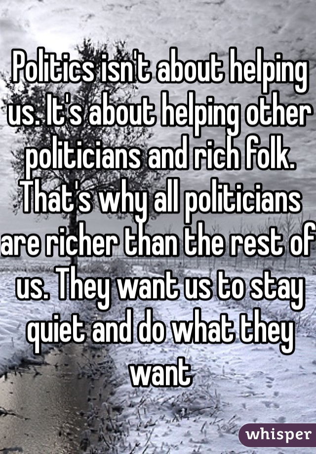 Politics isn't about helping us. It's about helping other politicians and rich folk. That's why all politicians are richer than the rest of us. They want us to stay quiet and do what they want