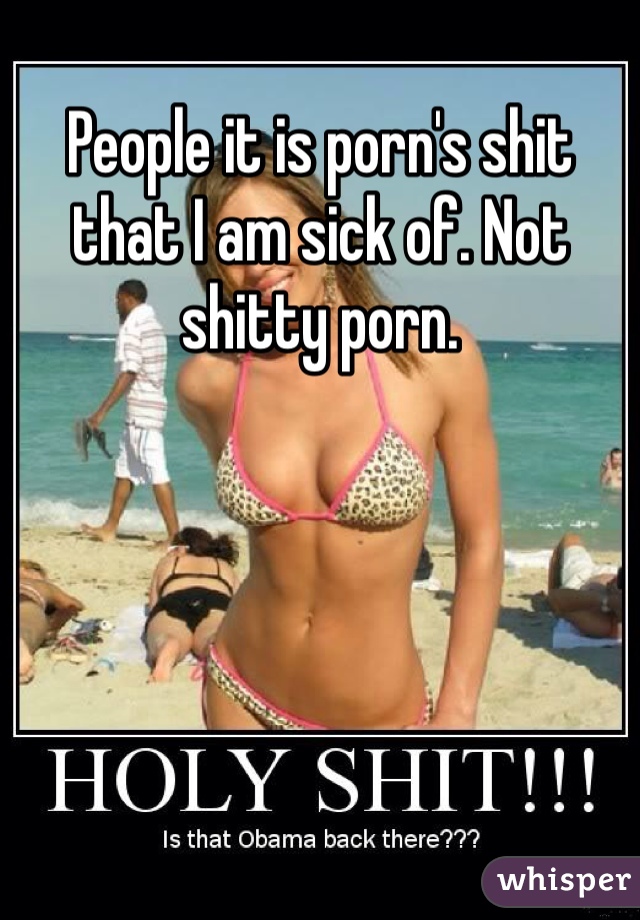 People it is porn's shit that I am sick of. Not shitty porn.
