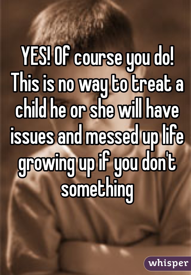 YES! Of course you do! This is no way to treat a child he or she will have issues and messed up life growing up if you don't something 